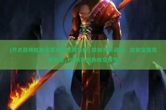 (齐天战神短剧全集完整在线观看) 探秘齐天战神，短剧全集完整解读，经典再现孙悟空传奇